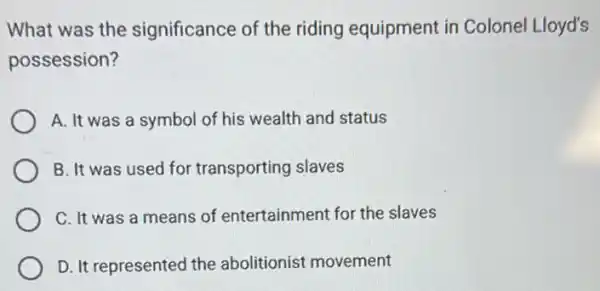 What was the significance of the riding equipment in Colonel Lloyd's
possession?
A. It was a symbol of his wealth and status
B. It was used for transporting slaves
C. It was a means of entertainment for the slaves
D. It represented the abolitionist movement