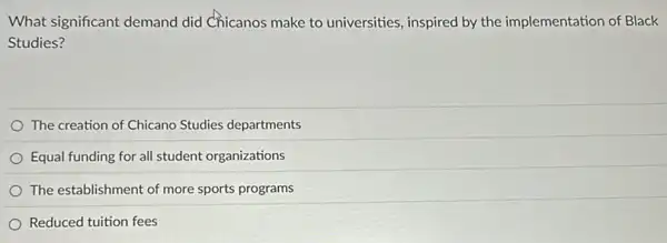 What significant demand did Chicanos make to universities, inspired by the implementation of Black
Studies?
The creation of Chicano Studies departments
Equal funding for all student organizations
The establishment of more sports programs
Reduced tuition fees