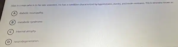 Silas is a man who is in his late seventies. He has a condition characterized by hypertension, obesity, and insulin resistance. This is otherwise known as:
A diabetic neuropathy.
B metabolic syndrome.
C internal atrophy.
D neurodegeneration.