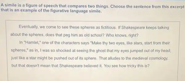 A simile is a figure of speech that compares two things Choose the sentence from this excerpt
that is an example of the figurative language simile.
Eventually, we come to see these spheres as fictitious. If Shakespeare keeps talking
about the spheres, does that peg him as old school? Who knows , right?
In "Hamlet," one of the characters says "Make thy two eyes, like stars, start from their
spheres," as in , I was so shocked at seeing the ghost that my eyes jumped out of my head,
just like a star might be pushed out of its sphere. That alludes to the medieval cosmology,
but that doesn't mean that Shakespeare believed it.You see how tricky this is?