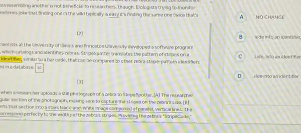 simmer reatures that comuses a lion
pra resembling another is not beneficial to researchers, though Biologists trying to monitor
netimes joke that finding one in the wild typically is easy it's finding the same one twice that's
[2]
cientists at the University of Illinois and Princeton University developed a software program
, which catalogs and identifies zebras. StripeSpotter translates the pattern of stripes on a
identifier, similar to a bar code, that can be compared to other zebra stripe-pattern identifiers
ed in a database. square 
(3)
when a researcher uploads a still photograph of a zebra to StripeSpotter.[A] The researcher
gular section of the photograph making sure to capture the stripes on the zebra's side. [B]
erts that section into a stark black-and-white image composed of parallel vertical lines. The
orrespond perfectly to the widths of the zebra's stripes Providing the zebra's "StripeCode:
A NO CHANGE
B side into an identifier,
C side, into an identifier
D Side into an identifier