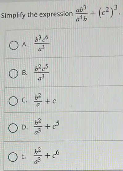 Simplify the expression (ab^3)/(a^4)b+(c^2)^3
A. (b^3c^6)/(a^3)
B. (b^2c^5)/(a^3)
C. I (b^2)/(a)+c
D. (b^2)/(a^3)+c^5
E. (b^2)/(a^3)+c^6