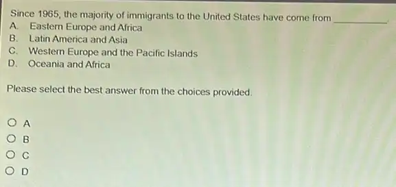 Since 1965, the majority of immigrants to the United States have come from __
A. Eastern Europe and Africa
B. Latin America and Asia
C. Western Europe and the Pacific Islands
D. Oceania and Africa
Please select the best answer from the choices provided
A
B
C
D