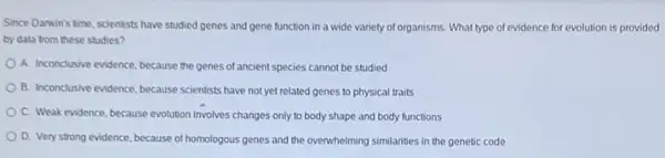 Since Danwin's time, scientists have studied genes and gene function in a wide variety of organisms What type of evidence for evolution is provided
by data from these studies?
A. Inconclusive evidence, because the genes of ancient species cannot be studied
B. Inconclusive evidence, because scientists have not yet related genes to physical traits
C. Weak evidence, because evolution involves changes only to body shape and body functions
D. Very strong evidence because of homologous genes and the overwhelming similarities in the genetic code