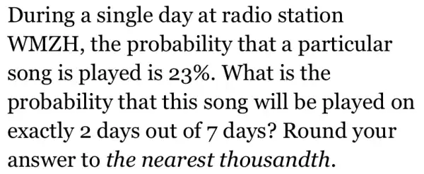 During a single day at radio station
WMZH, the probability that a particular
song is played is 23%  . What is the
probability that this song will be played on
exactly 2 days out of 7 days ? Round your
answer to the nearest thousandth.