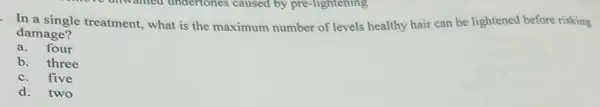 In a single treatment, what is the maximum number of levels healthy hair can be lightened before risking
damage?
a. four
b. three
c.five
d.two