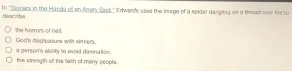 In 'Sinners in the Hands of an Angry.God." Edwards uses the image of a spider dangling on a thread over fire to
describe
the horrors of hell.
God's displeasure with sinners.
a person's ability to avoid damnation.
the strength of the faith of many people.