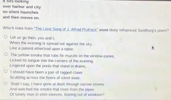 It sits looking
over harbor and city
on silent haunches
and then moves on.
Which lines from "The Love Song of J.Alfred Prufrock" most likely influenced Sandburg's poem?
Let us go then you and I,
When the evening is spread out against the sky
Like a patient etherized upon a table;
The yellow smoke that rubs its muzzle on the window-panes,
Licked its tongue into the corners of the evening,
Lingered upon the pools that stand in drains.
I should have been a pair of ragged claws
Scuttling across the floors of silent seas.
Shall I say, I have gone at dusk through narrow streets
And watched the smoke that rises from the pipes
Of lonely men in shirt-sleeves, leaning out of windows?