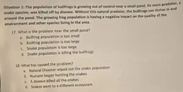 Situation 2: The population of bullfrogs is growing out of control near a small pond. Its main predator, a
snake specles, was killed off by disease. Without this natural predator, the bulifrogs can thrive in and
around the pond. The growing frog population is having a negative impact on the quality of the
environment and other species living in the area.
17. What is the problem near the small pond?
a. Bullifrog population is too small
b. Bullfrog population is too large
E. Snake population is too large
d. Snake population is killing the bulltrogs
18. What has caused the problem?
a. Natural Disaster wiped out the snake population
b. Humans began hunting the snakes
c. A disease killed all the snakes
d. Snakes went to a different ecosystem