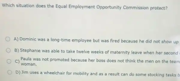 Which situation does the Equal Employment Opportunity Commission protect?
A) Dominic was a long-time employee but was fired because he did not show up
B) Stephanie was able to take twelve weeks of maternity leave when her second
C)
woman.
Paula was not promoted because her boss does not think the men on the team
D) Jim uses a wheelchair for mobility and as a result can do some stocking tasks b