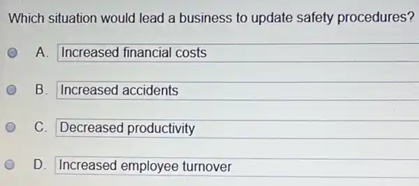 Which situation would lead a business to update safety procedures?
A. Increased financial costs
B. Increased accidents
C. Decreased productivity
D. Increased employee turnover