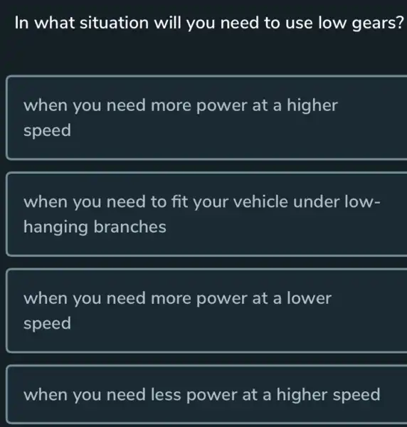 In what situation will you need to use low gears?
when you need more power at a higher
speed
when you need to fit your vehicle under low-
hanging branches
when you need more power at a I lower
speed
when you need less power at a higher speed