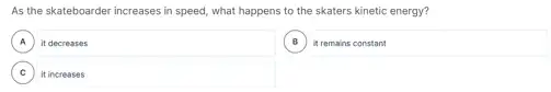 As the skateboarder increases in speed, what happens to the skaters kinetic energy?
A it decreases
B
square 
C , it increases