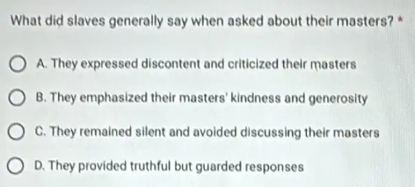 What did slaves generally say when asked about their masters?
A. They expressed discontent and criticized their mosters
B. They emphasized their masters' kindness and generosity
C. They remained silent and avoided discussing their masters
D. They provided truthful but guarded responses