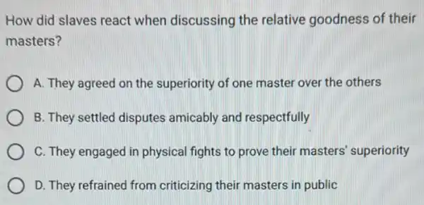 How did slaves react when discussing the relative goodness of their
masters?
A. They agreed on the superiority of one master over the others
B. They settled disputes amicably and respectfully
C. They engaged in physical fights to prove their masters'superiority
D. They refrained from criticizing their masters in public