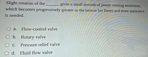 Slight rotation of the __ gives a small amount of power steering assistance,
which becomes progressively greater as the torsion bar flexes and more assistance
is needed.
a. Flow-control valve
b. Rotary valve
c. Pressure relief valve
d. Fluid flow valve