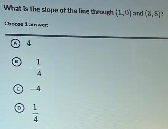 What is the slope of the line through (1,0) and (3,8)
Choose 1 answer:
A 4
(B) B
-(1)/(4)
C -4
D
(1)/(4)