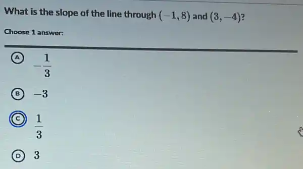 What is the slope of the line through (-1,8) and (3,-4)
Choose 1 answer:
A (A)
-(1)/(3)
B -3
C
(1)/(3)
D 3