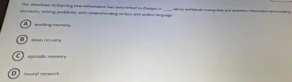 The slowdown in learning new information has been linked to changes in
__ where individuals manipulate and assemble Information when making
dedsions, solving problems,and comprehending written and spoken language.
A working memory
B brain circuitry
C episodic memory
D neural network