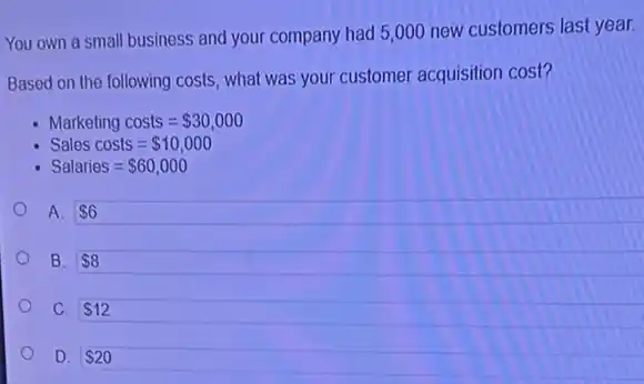 You own a small business and your company had 5,000 new customers last year.
Based on the following costs, what was your customer acquisition cost?
Marketing costs= 30,000
Sales costs= 10,000
Salaries= 60,000
A. 6
B. 8
C. 12
 20