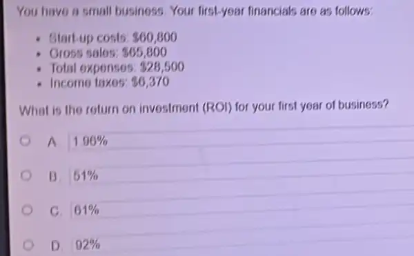 You have a small business. Your first-year financials are as follows:
- Startup costs: 60,800
- Gross salos: 865,800
Total expenses: 826,500
Income taxes: 80,370
What is the return on investment (ROI) for your first year of business?
A 1.96% 
B. 51% 
C. 61% 
D. 92%