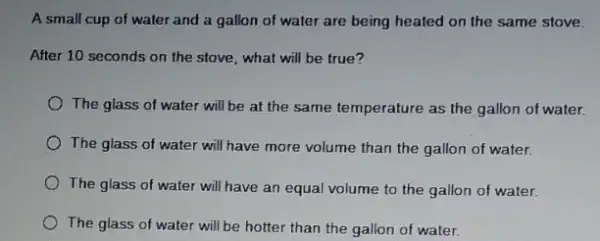 A small cup of water and a gallon of water are being heated on the same stove.
After 10 seconds on the stove, what will be true?
The glass of water will be at the same temperature as the gallon of water.
The glass of water will have more volume than the gallon of water.
The glass of water will have an equal volume to the gallon of water.
The glass of water will be hotter than the gallon of water.