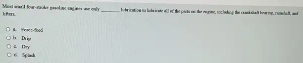 Most small four-stroke gasoline engines use only __
lubrication to lubricate all of the parts on the engine, including the crankshaft bearing, carnshaft, and
lifters.
a. Force-feed
b. Drip
c. Dry
d. Splash