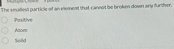 The smallest particle of an element that cannot be broken down any further.
Positive
Atom
Solid