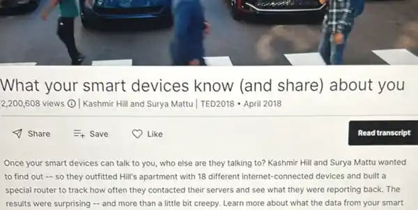 What your smart devices know (and share) about you
2,200,608 views () Kashmir Hill and Surya Mattu | TED2018 -April 2018
Once your smart devices can talk to you,who else are they talking to? Kashmir Hill and Surya Mattu wanted
to find out -so they outfitted Hill's apartment with 18 different internet-connected devices and built a
special router to track how often they contacted their servers and see what they were reporting back. The
results were surprising -and more than a little bit creepy. Learn more about what the data from your smart