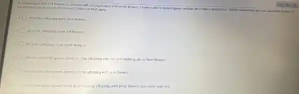 A snapdragon with red flowers is crossed with a snapdragon with white flowers. Flower color in snapdragons exhibits incomplete dominance Which statements are true about the flowers of
the offspring produced by this cross? Select all that apply.
A All of the offspring have pink flowers.
B
All of the offspring have red flowers
c All of the offspring have white flowers.
D
The red and white genes blend to form offspring with red and white spots on their flowers.
The red and white genes blend to form offspring with pink flowers.
F
The red and white genes blend to form some offspring with white flowers and some with red.
