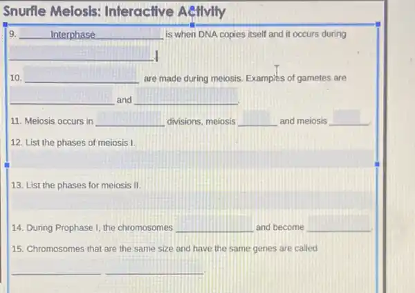 Snurfle Melosis:Interactive Aetivity
9.	Interphase __ is when DNA copies itself and it occurs during
__
10. __ are made during meiosis Examples of gametes are
__ and __
11. Meiosis occurs in __ divisions, meiosis __ and meiosis __
12. List the phases of meiosis I.
13. List the phases for meiosis II
14. During Prophase I the chromosomes __ and become __
15. Chromosomes that are the same size and have the same genes are called
__ __