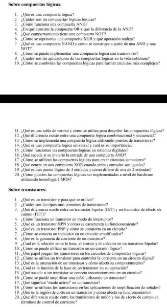 Sobre compuertas lógicas:
1. ¿Qué es una compuerta lógica?
2. ¿Cuáles son las compuertas logicas básicas?
3. ¿Cómo funciona una compuerta AND?
4. ¿En qué consiste la compuert a OR y qué la diferencia de la AND?
5. ¿Qué comportamiento tiene una compuert a NOT?
6. ¿Cómo se representa una compuerta XOR y qué operación realiza?
7. ¿Qué es una compuert NAND y cómo se construye a partir de una AND y una
NOT?
8. ¿Cómo se puede implementar una compuerta lógica con transistores?
9. ¿Cuáles son las aplicaciones de las compuerta s lógicas en la vida cotidiana?
10.se combinar las compuerta s lógicas para formar circuitos más complejos?
11. ¿Qué es una tabla de verdad y cómo se utiliza para describir las compuertas lógicas?
12. ¿Qué diferencia existe entre una compuerta logica combinacional y secuencial?
13. ¿Cómo se implementa una compuerta lógica utilizando puertas de transistores?
14. ¿Qué es una compuert logica universal y cuál es su importancia?
15. ¿Cómo funcionan las compuerta s lógicas en sistemas digitales?
16. ¿Qué sucede si se invierte la entrada de una compuer ta AND?
17. ¿Cómo se utilizan las compuerta s lógicas para crear circuitos sumadores?
18. ¿Qué ocurre en una compuerta XOR cuando ambas entradas son iguales?
19. ¿Qué es una puerta lógica de 3 entradas y cómo difiere de una de 2 entradas?
20. ¿.Cómo pueden las compuertas lógicas ser implementac las a nivel de hardware
utilizando tecnología CMOS?
Sobre transistores:
1. ¿Quées un transistor y para qué se utiliza?
2. ¿Cuáles son los tipos más comunes de transistores?
3. ¿Qué diferencia existe entre un transistor bipolar (BJT)yun transistor de efecto de
campo (FET)?
4. ¿Cómo funciona un transistor en modo de interruptor?
5. ¿Qué es un transistor NPN y cómo se caracteriza su funcionamiento?
6. ¿Quées un transistor PNP y cómo se comporta en un circuito?
7. ¿Cómo se conecta un transistor en un circuito amplificador?
8. ¿Qué es la ganancia de corriente de un transistor?
9. ¿Cuál es la relación entre la base , el emisor y el colector en un transistor bipolar?
10. ¿Cómo se puede utilizar un transistor en un circuito lógico?
11. ¿Qué papel juegan los transistores en los circuitos de compuertas lógicas?
12. ¿Cómo se utiliza un transistor para controlar la corriente en un circuito digital?
13. ¿Qué es la saturaciór de un transistor y cómo afecta .su comportamiento?
14. ¿Cuál es la función de la base de un transistor en su operación?
15. ¿Qué sucede si un transistor se conecta incorrectamente en un circuito?
16. ¿Cómo se puede amplificar una señal utilizando un transistor?
17. ¿Qué significa "modo activo" en un transistor?
18. ¿Cómo se utilizan los transistore s en las aplicacione s de amplificación de señales?
19. ¿Qué es la región de corte en un transistor y cómo afecta su funcionamiento?
20. ¿Qué diferencia existe entre los transistores de unión y los de efecto de campo en
términos de control de corriente?