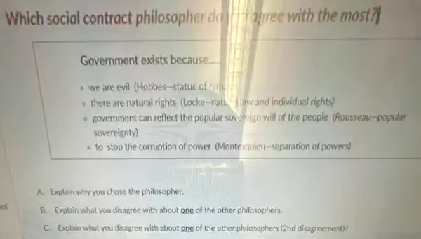 Which social contract philosopher do I'll agree with the most?
Government exists because __
- we are evil (Hobbes -statue of natu
- there are natural rights (Locke-natu- Haw and individual rights)
government can reflect the popular sovereign will of the people (Rousseau-popular
sovereignty)
- to stop the corruption of power (Montesquieu-separation of powers)
A. Explain why you chose the philosopher.
B. Explain what you disagree with about one of the other philosophers.
C. Explain what you disagree with about one of the other philosophers (2nd disagreement)?