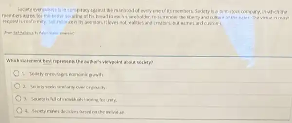 Society everywhere is in conspiracy against the manhood of every one of its members Society is a joint-stock company, in which the
members agree,for the better securing of his bread to each shar cholder, to surrender the liberty and culture of the eater. The virtue in most
request is conformity. Self rellance is its aversion It loves not realities and creators, but names and customs.
Which statement best represents the author's viewpoint about society?
1. Society encourages economic growth.
2. Society seeks similarity over originality.
3. Society is
4. Society makes decisions based on the individual.