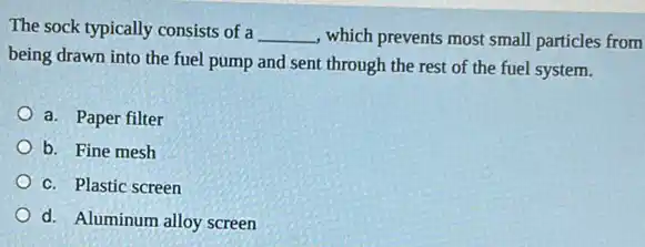 The sock typically consists of a __ , which prevents most small particles from
being drawn into the fuel pump and sent through the rest of the fuel system.
a. Paper filter
b. Fine mesh
c. Plastic screen
d. Aluminum alloy screen