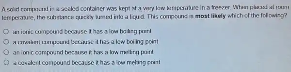 A solid compound in a sealed container was kept at a very low temperature in a freezer. When placed at room
temperature, the substance quickly turned into a liquid. This compound is most likely which of the following?
an ionic compound because it has a low boiling point
a covalent compound because it has a low boiling point
an ionic compound because it has a low melting point
a covalent compound because it has a low melting point