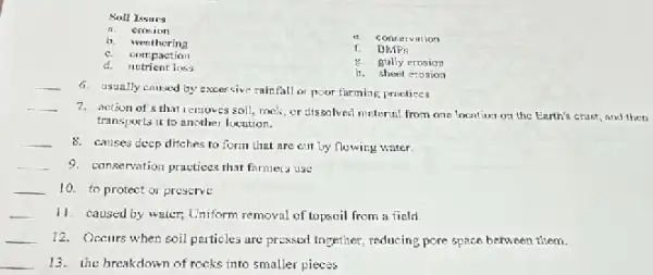 Soll Issurs
crosion
b wenthering
e. concervation
c. complexing
DMPs
d. nutrient loss
g gully erosion
it. sheet erosion
__
6. usually caused by excer sive rainfall or poor farming practices
__
7. action of's that removes soil, rack, or dissolved material from one location on the Earth's crust, and then
transporta it to another locution.
__ 8. causes deep ditches to form that are cut by flowing water.
__ 9. conservation practices that farmers use
__ 10. to protect or preserve
__ 11. caused by water,Uniform removal of topsoil from a field
__ 12. Oceurs when soil particles are pressed together reducing pore space between them.
__ 13. the breakdown of rocks into smaller pieces