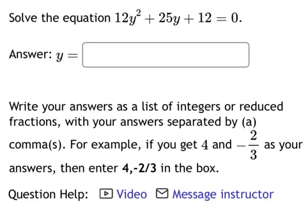 Solve the equation 12y^2+25y+12=0
Answer: y = y=square 
Write your answers as a list of integers or reduced
fractions, with your answers separated by (a)
comma(s). For example, if you get 4 and -(2)/(3) as your
answers, then enter 4,-2/3 in the box.