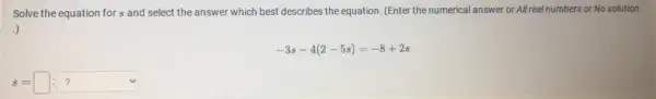 Solve the equation for s and select the answer which best describes the equation. (Enter the numerical answer or All real numbers or No solution
.)
-3s-4(2-5s)=-8+2s
s=square :boxed (? )