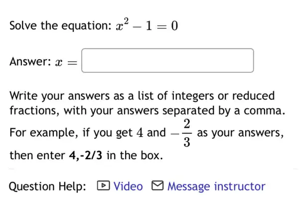 Solve the equation: x^2-1=0
Answer: x = x=square 
Write your answers as a list of integers or reduced
fractions, with your answers separated by a comma.
For example, if you get 4 and -(2)/(3) as your answers,
then enter 4,-2/3 in the box.