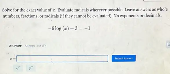 Solve for the exact value of ac. Evaluate radicals wherever possible. Leave answers as whole
numbers, fractions, or radicals (if they cannot be evaluated). No exponents or decimals.
-6log(x)+3=-1
Answer Attemptiout of3
x=square