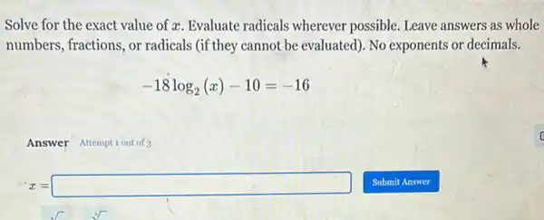 Solve for the exact value of x. Evaluate radicals wherever possible Leave answers as whole
numbers, fractions, or radicals (if they cannot be evaluated). No exponents or decimals.
-18log_(2)(x)-10=-16
Answer Attemptiout of 3
x=square