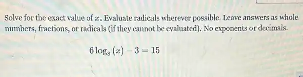 Solve for the exact value of z. Evaluate radicals wherever possible. Leave answers as whole
numbers, fractions, or radicals (if they cannot be evaluated). No exponents or decimals.
6log_(8)(x)-3=15