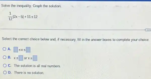 Solve the inequality. Graph the solution.
(1)/(12)vert 2x-5vert +11leqslant 12
Select the correct choice below and, if necessary.fill in the answer boxes to complete your choice.
A. square leqslant xleqslant square 
B. xleqslant square or xgeqslant square 
C. The solution is all real numbers.
D. There is no solution.