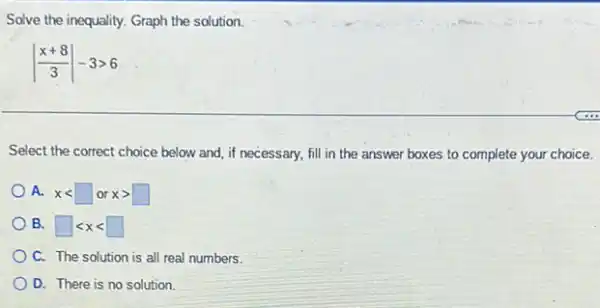 Solve the inequality. Graph the solution.
vert (x+8)/(3)vert -3gt 6
Select the correct choice below and, if necessary,fill in the answer boxes to complete your choice.
A. xlt square or xgt square 
B. square lt xlt square 
C. The solution is all real numbers.
D. There is no solution