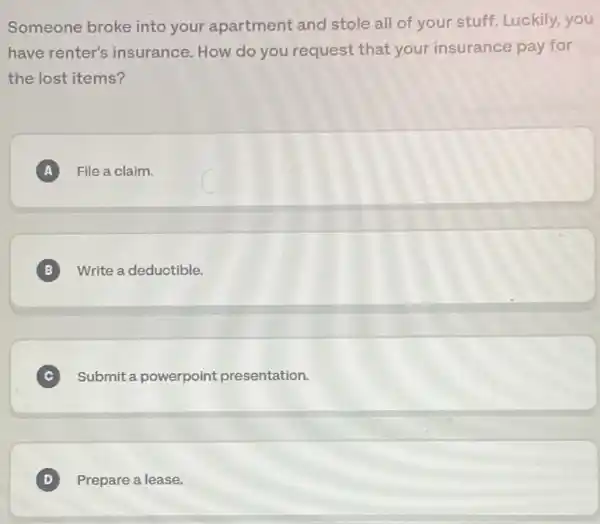 Someone broke into your apartment and stole all of your stuff Luckily,you
have renter's insurance. How do you request that your insurance pay for
the lost items?
A File a claim. A
B Write a deductible. B
C Submit a powerpoint presentation. C
D Prepare a lease. D