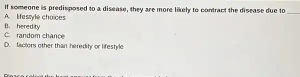 If someone is predisposed to a disease, they are more likely to contract the disease due to __
A. lifestyle choices
B. heredity
C. random chance
D. factors other than heredity or lifestyle