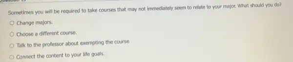 Sometimes you will be required to take courses that may not immediately seem to relate to your major. What should you do?
Change majors.
Choose a different course.
Talk to the professor about exempting the course
Connect the content to your life goals.