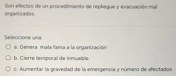 Son efectos de un procedimiento de repliegue y evacuación mal
organizados
Seleccione una:
a. Genera mala fama a la organización
b. Cierre tempora de inmueble
c. Aumentar la gravedad de la emergencia y número de afectados