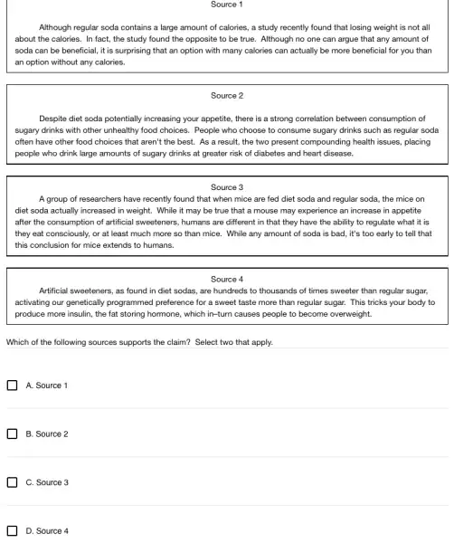 Source 1
Although regular soda contains a large amount of calories, a study recently found that losing weight is not all
about the calories. In fact, the study found the opposite to be true. Although no one can argue that any amount of
soda can be beneficial , it is surprising that an option with many calories can actually be more beneficial for you than
an option without any calories.
Source 2
Despite diet soda potentially increasing your appetite, there is a strong correlation between consumption of
sugary drinks with other unhealthy food choices. People who choose to consume sugary drinks such as regular soda
often have other food choices that aren't the best. As a result,the two present compounding health issues, placing
people who drink large amounts of sugary drinks at greater risk of diabetes and heart disease.
Source 3
A group of researchers have recently found that when mice are fed diet soda and regular soda, the mice on
diet soda actually increased in weight. While it may be true that a mouse may experience an increase in appetite
after the consumption of artificial sweeteners, humans are different in that they have the ability to regulate what it is
they eat consciously, or at least much more so than mice. While any amount of soda is bad, it's too early to tell that
this conclusion for mice extends to humans.
Source 4
Artificial sweeteners, as found in diet sodas, are hundreds to thousands of times sweeter than regular sugar,
activating our genetically programmed preference for a sweet taste more than regular sugar. This tricks your body to
produce more insulin, the fat storing hormone, which in-turn causes people to become overweight.
Which of the following sources supports the claim?Select two that apply.
A. Source 1
B. Source 2
C. Source 3
D. Source 4